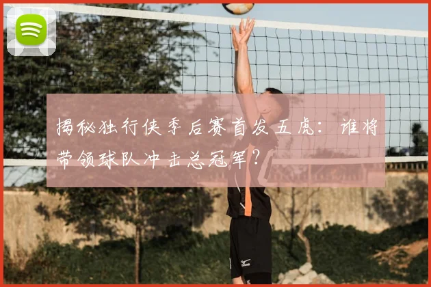 揭秘独行侠季后赛首发五虎：谁将带领球队冲击总冠军？