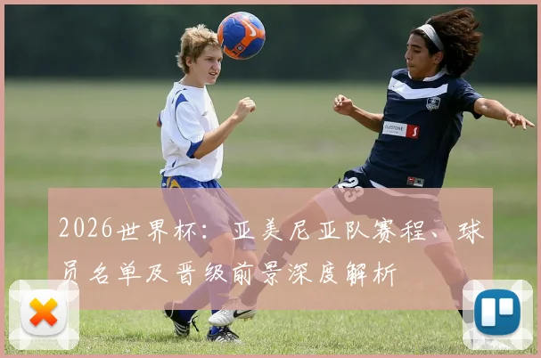 2026世界杯：亚美尼亚队赛程、球员名单及晋级前景深度解析