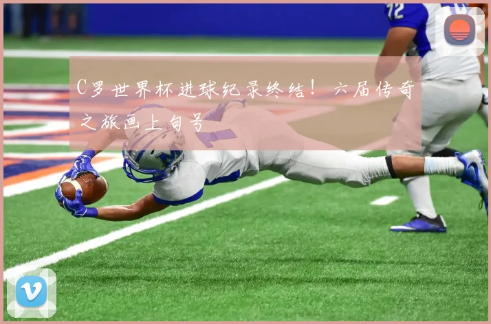 C罗世界杯进球纪录终结！六届传奇之旅画上句号