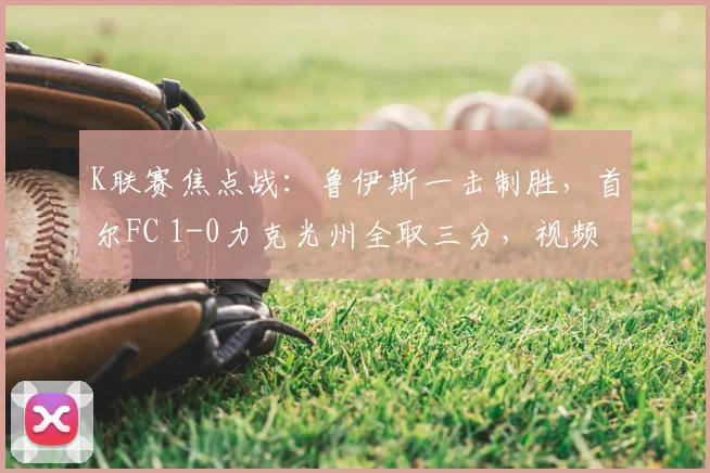 K联赛焦点战:鲁伊斯一击制胜,首尔FC 1-0力克光州全取三分,视频集锦与战术复盘