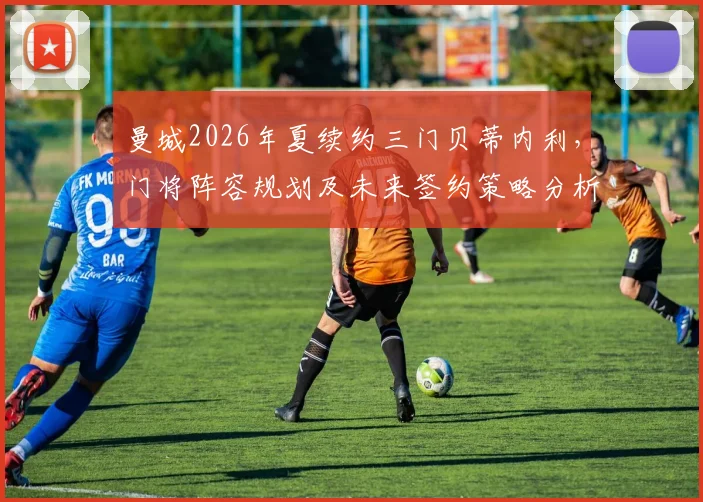 曼城2026年夏续约三门贝蒂内利，门将阵容规划及未来签约策略分析