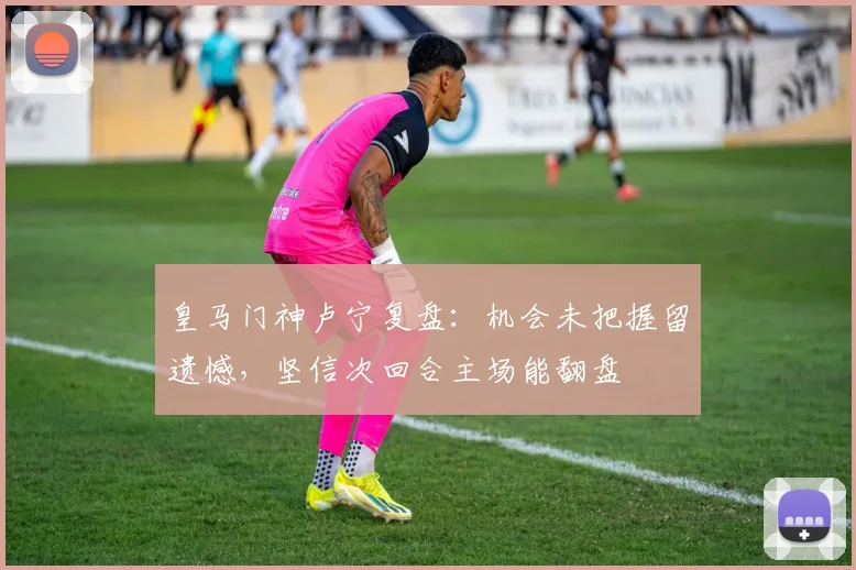 皇马门神卢宁复盘:机会未把握留遗憾,坚信次回合主场能翻盘