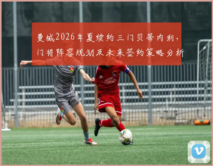 曼城2026年夏续约三门贝蒂内利,门将阵容规划及未来签约策略分析