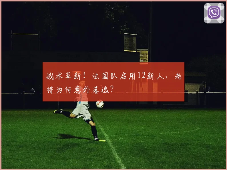 战术革新！法国队启用12新人，老将为何意外落选？