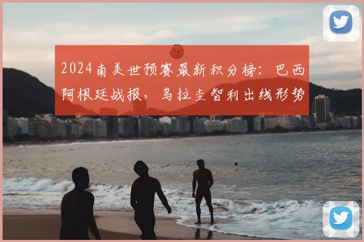2024南美世预赛最新积分榜：巴西阿根廷战报，乌拉圭智利出线形势深度解析