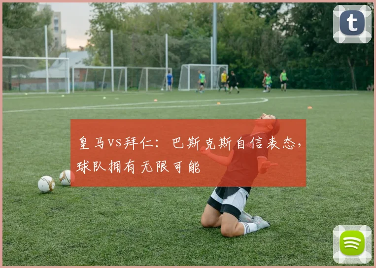 皇马vs拜仁:巴斯克斯自信表态,球队拥有无限可能