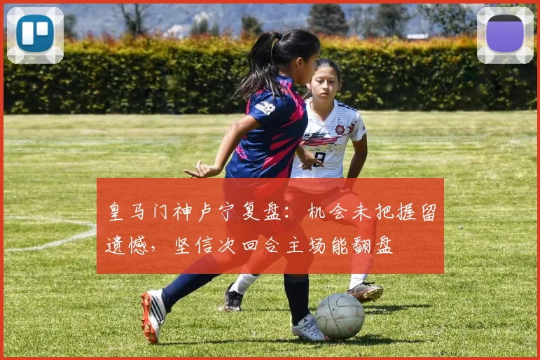 皇马门神卢宁复盘：机会未把握留遗憾，坚信次回合主场能翻盘