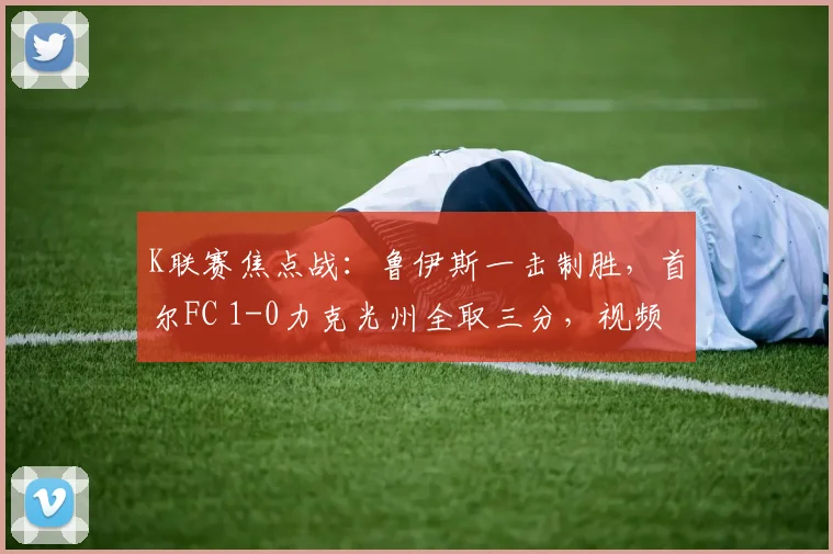 K联赛焦点战：鲁伊斯一击制胜，首尔FC 1-0力克光州全取三分，视频集锦与战术复盘