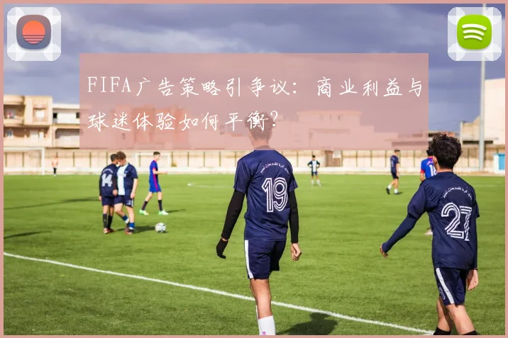 FIFA广告策略引争议：商业利益与球迷体验如何平衡？