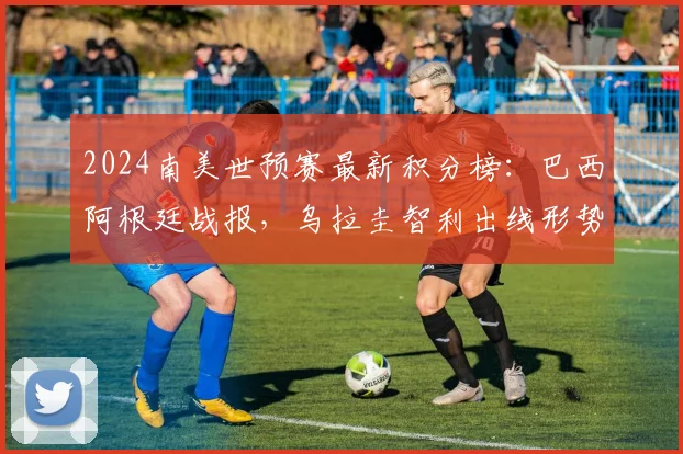 2024南美世预赛最新积分榜：巴西阿根廷战报，乌拉圭智利出线形势深度解析