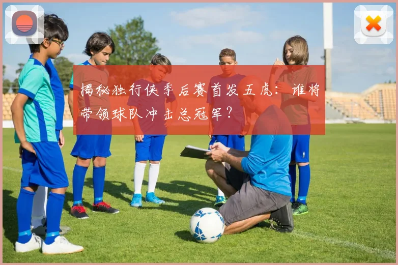 揭秘独行侠季后赛首发五虎：谁将带领球队冲击总冠军？