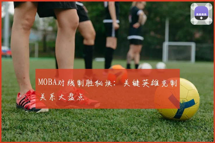 MOBA对线制胜秘诀：关键英雄克制关系大盘点